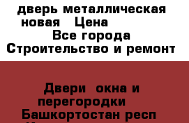 дверь металлическая новая › Цена ­ 11 000 - Все города Строительство и ремонт » Двери, окна и перегородки   . Башкортостан респ.,Караидельский р-н